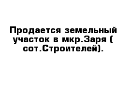 Продается земельный участок в мкр.Заря ( сот.Строителей). 